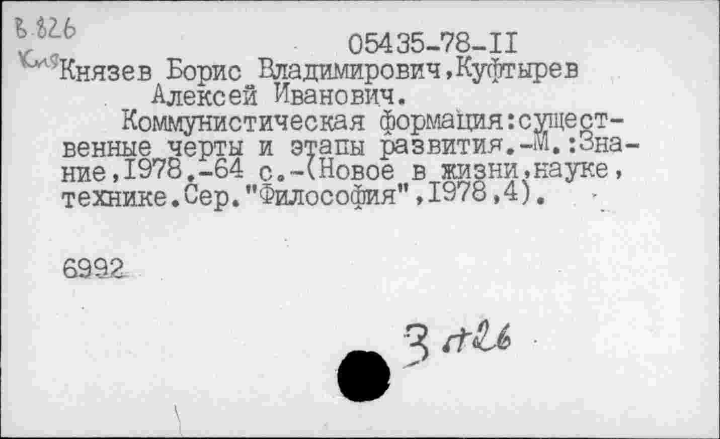 ﻿05435-78-11
Князев Борис Владимирович,Куфтырев Алексей Иванович.
Коммунистическая формация:сущест венные черты и этапы развития.-м.;3н ние,1978.-64 с.-(Новое в жизни,науке технике.Сер."Философия”,1978,4).
8992